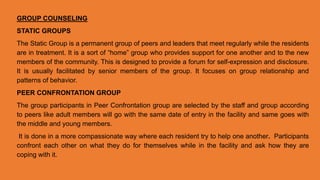 GROUP COUNSELING
STATIC GROUPS
The Static Group is a permanent group of peers and leaders that meet regularly while the residents
are in treatment. It is a sort of “home” group who provides support for one another and to the new
members of the community. This is designed to provide a forum for self-expression and disclosure.
It is usually facilitated by senior members of the group. It focuses on group relationship and
patterns of behavior.
PEER CONFRONTATION GROUP
The group participants in Peer Confrontation group are selected by the staff and group according
to peers like adult members will go with the same date of entry in the facility and same goes with
the middle and young members.
It is done in a more compassionate way where each resident try to help one another. Participants
confront each other on what they do for themselves while in the facility and ask how they are
coping with it.
 
