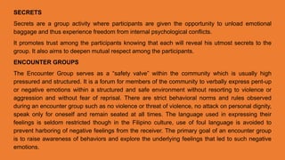 SECRETS
Secrets are a group activity where participants are given the opportunity to unload emotional
baggage and thus experience freedom from internal psychological conflicts.
It promotes trust among the participants knowing that each will reveal his utmost secrets to the
group. It also aims to deepen mutual respect among the participants.
ENCOUNTER GROUPS
The Encounter Group serves as a “safety valve” within the community which is usually high
pressured and structured. It is a forum for members of the community to verbally express pent-up
or negative emotions within a structured and safe environment without resorting to violence or
aggression and without fear of reprisal. There are strict behavioral norms and rules observed
during an encounter group such as no violence or threat of violence, no attack on personal dignity,
speak only for oneself and remain seated at all times. The language used in expressing their
feelings is seldom restricted though in the Filipino culture, use of foul language is avoided to
prevent harboring of negative feelings from the receiver. The primary goal of an encounter group
is to raise awareness of behaviors and explore the underlying feelings that led to such negative
emotions.
 