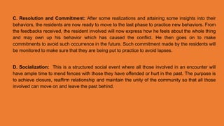 C. Resolution and Commitment: After some realizations and attaining some insights into their
behaviors, the residents are now ready to move to the last phase to practice new behaviors. From
the feedbacks received, the resident involved will now express how he feels about the whole thing
and may own up his behavior which has caused the conflict. He then goes on to make
commitments to avoid such occurrence in the future. Such commitment made by the residents will
be monitored to make sure that they are being put to practice to avoid lapses.
D. Socialization: This is a structured social event where all those involved in an encounter will
have ample time to mend fences with those they have offended or hurt in the past. The purpose is
to achieve closure, reaffirm relationship and maintain the unity of the community so that all those
involved can move on and leave the past behind.
 