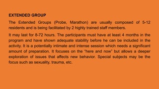 EXTENDED GROUP
The Extended Groups (Probe, Marathon) are usually composed of 5-12
residents and is being facilitated by 2 highly trained staff members.
It may last for 8-72 hours. The participants must have at least 4 months in the
program and have shown adequate stability before he can be included in the
activity. It is a potentially intimate and intense session which needs a significant
amount of preparation. It focuses on the “here and now” but allows a deeper
exploration of issues that affects new behavior. Special subjects may be the
focus such as sexuality, trauma, etc.
 