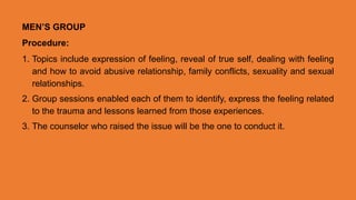 MEN’S GROUP
Procedure:
1. Topics include expression of feeling, reveal of true self, dealing with feeling
and how to avoid abusive relationship, family conflicts, sexuality and sexual
relationships.
2. Group sessions enabled each of them to identify, express the feeling related
to the trauma and lessons learned from those experiences.
3. The counselor who raised the issue will be the one to conduct it.
 