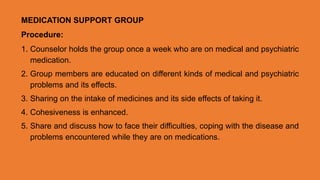 MEDICATION SUPPORT GROUP
Procedure:
1. Counselor holds the group once a week who are on medical and psychiatric
medication.
2. Group members are educated on different kinds of medical and psychiatric
problems and its effects.
3. Sharing on the intake of medicines and its side effects of taking it.
4. Cohesiveness is enhanced.
5. Share and discuss how to face their difficulties, coping with the disease and
problems encountered while they are on medications.
 