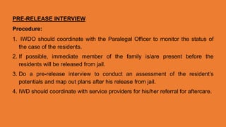 PRE-RELEASE INTERVIEW
Procedure:
1. IWDO should coordinate with the Paralegal Officer to monitor the status of
the case of the residents.
2. If possible, immediate member of the family is/are present before the
residents will be released from jail.
3. Do a pre-release interview to conduct an assessment of the resident’s
potentials and map out plans after his release from jail.
4. IWD should coordinate with service providers for his/her referral for aftercare.
 