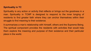 Spirituality in TC
Spirituality is any action or activity that reflects or brings out the goodness in a
man. Spirituality in TCMP is designed to respond to the inner longing of
residents to find greater faith where they can anchor themselves within their
struggle to find meaning to their existence.
It summarizes a man’s relationship with himself, others and the Supreme Being.
The spiritual component provides the residents with activities that would help
them explore the meaning and purpose of their existence and their particular
place in the world.
 