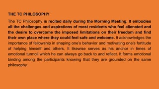 THE TC PHILOSOPHY
The TC Philosophy is recited daily during the Morning Meeting. It embodies
all the challenges and aspirations of most residents who feel alienated and
the desire to overcome the imposed limitations on their freedom and find
their own place where they could feel safe and welcome. It acknowledges the
importance of fellowship in shaping one’s behavior and motivating one’s fortitude
of helping himself and others. It likewise serves as his anchor in times of
emotional turmoil which he can always go back to and reflect. It forms emotional
binding among the participants knowing that they are grounded on the same
philosophy.
 