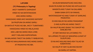 LAYUNIN
(TC Philosophy in Tagalog)
AKO’Y NARIRITO SAPAGKAT
HINDI KO NA MATATAKASAN
ANG AKING SARILI.
HANGGANG HINDI AKO NAGIGING MATAPAT
SA PAGPUNA SA AKING SARILI
SA MATA AT PUSO NG IBA, AKO’Y TUMATAKBO.
HANGGANG HINDI KO INILALAHAD
ANG LABI NG AKING MGA LIHIM,
AKO’Y WALANG KAPAYAPAAN.
SA MALAKING TAKOT NA SARILI’Y MABUNYAG,
HINDI KO MAUUNAWAAN ANG AKING SARILI
AT PAGKATAO NG IBA.
SA DILIM MANANATILING NAG-IISA.
SAAN PA KUNDI SA PILING NG KATULAD KO
MAKIKITA ANG TUNAY NA SALAMIN.
SAMA-SAMA DITO SA WAKAS,
MATATANGGAP KO ANG TUNAY AT SARILING
PAGKATAO.
DI ANG BALIW NG AKING PANGARAP
O ANG ALIPIN NG AKING TAKOT.
SA HALIP BILANG ISANG TAO SAKOP NG
SANLIBUTAN
AT MAY BAHAGI SA LAYUNING ITO.
SA LUPANG ITO AKO AY MAKAPAG-UUGAT AT
SUSUPLING.
DI NA AKO MULING MAG-IISA TULAD SA
KAMATAYAN.
SA HALIP AY MAY ALAB ANG BUHAY
SA SARILI AT KAPWA.
 