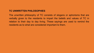 TC UNWRITTEN PHILOSOPHIES
The unwritten philosophy of TC consists of slogans or aphorisms that are
verbally given to the residents to impart the beliefs and values of TC in
relation to their day to day living. These sayings are used to remind the
residents as to what are considered important to them.
 