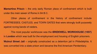 Mamertine Prison – the only early Roman place of confinement which is built
under the main sewer of Rome in 64 B.C.
Other places of confinement in the history of confinement include
FORTRESSES, CASTLES, and TOWN GATES that were strongly built purposely
against roving bands of raiders.
The most popular workhouse was the BRIDEWELL WORKHOUSE (1557)
in London which was built for the employment and housing of English prisoners.
Wulnut Street Jail – originally constructed as a detention jail in Philadelphia. It
was converted into a state prison and became the first American Penitentiary.
 
