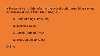 In the primitive society, what is the oldest code prescribing savage
punishment at about 1990 BC in Babylon?
A. Code of King Hammurabi
B. Justinian Code
C. Greek Code of Draco
D. The Burgundian Code
ANS: A
 