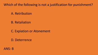 Which of the following is not a justification for punishment?
A. Retribution
B. Retaliation
C. Expiation or Atonement
D. Deterrence
ANS: B
 