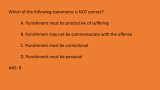 Which of the following statements is NOT correct?
A. Punishment must be productive of suffering
B. Punishment may not be commensurate with the offense
C. Punishment must be correctional
D. Punishment must be personal
ANS: B
 