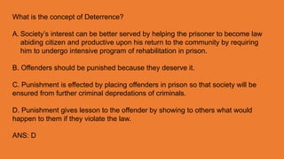 What is the concept of Deterrence?
A. Society’s interest can be better served by helping the prisoner to become law
abiding citizen and productive upon his return to the community by requiring
him to undergo intensive program of rehabilitation in prison.
B. Offenders should be punished because they deserve it.
C. Punishment is effected by placing offenders in prison so that society will be
ensured from further criminal depredations of criminals.
D. Punishment gives lesson to the offender by showing to others what would
happen to them if they violate the law.
ANS: D
 
