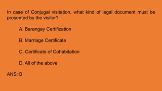 In case of Conjugal visitation, what kind of legal document must be
presented by the visitor?
A. Barangay Certification
B. Marriage Certificate
C. Certificate of Cohabitation
D. All of the above
ANS: B
 