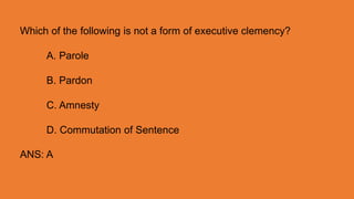 Which of the following is not a form of executive clemency?
A. Parole
B. Pardon
C. Amnesty
D. Commutation of Sentence
ANS: A
 