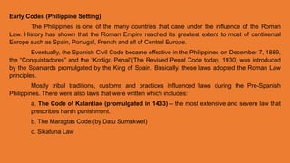 Early Codes (Philippine Setting)
The Philippines is one of the many countries that cane under the influence of the Roman
Law. History has shown that the Roman Empire reached its greatest extent to most of continental
Europe such as Spain, Portugal, French and all of Central Europe.
Eventually, the Spanish Civil Code became effective in the Philippines on December 7, 1889,
the “Conquistadores” and the “Kodigo Penal”(The Revised Penal Code today, 1930) was introduced
by the Spaniards promulgated by the King of Spain. Basically, these laws adopted the Roman Law
principles.
Mostly tribal traditions, customs and practices influenced laws during the Pre-Spanish
Philippines. There were also laws that were written which includes:
a. The Code of Kalantiao (promulgated in 1433) – the most extensive and severe law that
prescribes harsh punishment.
b. The Maragtas Code (by Datu Sumakwel)
c. Sikatuna Law
 