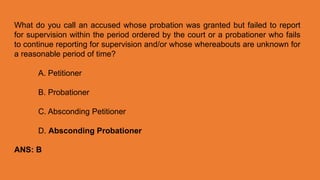 What do you call an accused whose probation was granted but failed to report
for supervision within the period ordered by the court or a probationer who fails
to continue reporting for supervision and/or whose whereabouts are unknown for
a reasonable period of time?
A. Petitioner
B. Probationer
C. Absconding Petitioner
D. Absconding Probationer
ANS: B
 