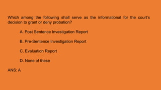 Which among the following shall serve as the informational for the court’s
decision to grant or deny probation?
A. Post Sentence Investigation Report
B. Pre-Sentence Investigation Report
C. Evaluation Report
D. None of these
ANS: A
 