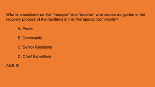 Who is considered as the “therapist” and “teacher” who serves as guides in the
recovery process of the residents in the Therapeutic Community?
A. Peers
B. Community
C. Senior Residents
D. Chief Expediters
ANS: B
 
