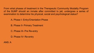 From what phases of treatment in the Therapeutic Community Modality Program
of the BJMP should an inmate after committed to jail, undergoes a series of
examination to determine his physical, social and psychological status?
A. Phase I- Entry/Orientation Phase
B. Phase II- Primary Treatment
C. Phase III- Pre Re-entry
D. Phase IV- Re-entry
ANS: A
 