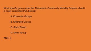What specific group under the Therapeutic Community Modality Program should
a newly committed PDL belong?
A. Encounter Groups
B. Extended Groups
C. Static Group
D. Men’s Group
ANS: C
 