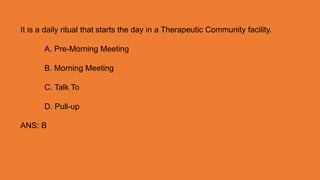 It is a daily ritual that starts the day in a Therapeutic Community facility.
A. Pre-Morning Meeting
B. Morning Meeting
C. Talk To
D. Pull-up
ANS: B
 