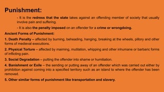 Punishment:
- It is the redress that the state takes against an offending member of society that usually
involve pain and suffering.
- It is also the penalty imposed on an offender for a crime or wrongdoing.
Ancient Forms of Punishment:
1. Death Penalty – affected by burning, beheading, hanging, breaking at the wheels, pillory and other
forms of medieval executions.
2. Physical Torture – affected by maiming, mutilation, whipping and other inhumane or barbaric forms
of inflicting pain.
3. Social Degradation – putting the offender into shame or humiliation.
4. Banishment or Exile – the sending or putting away of an offender which was carried out either by
prohibition against coming into a specified territory such as an island to where the offender has been
removed.
5. Other similar forms of punishment like transportation and slavery.
 