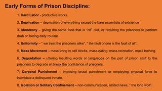 Early Forms of Prison Discipline:
1. Hard Labor - productive works.
2. Deprivation – deprivation of everything except the bare essentials of existence
3. Monotony – giving the same food that is “off” diet, or requiring the prisoners to perform
drab or boring daily routine.
4. Uniformity – “ we treat the prisoners alike”. “ the fault of one is the fault of all”.
5. Mass Movement – mass living in cell blocks, mass eating, mass recreation, mass bathing.
6. Degradation – uttering insulting words or languages on the part of prison staff to the
prisoners to degrade or break the confidence of prisoners.
7. Corporal Punishment – imposing brutal punishment or employing physical force to
intimidate a delinquent inmate.
8. Isolation or Solitary Confinement – non-communication, limited news, “ the lone wolf”.
 