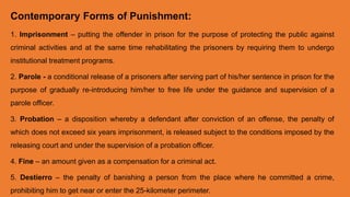 Contemporary Forms of Punishment:
1. Imprisonment – putting the offender in prison for the purpose of protecting the public against
criminal activities and at the same time rehabilitating the prisoners by requiring them to undergo
institutional treatment programs.
2. Parole - a conditional release of a prisoners after serving part of his/her sentence in prison for the
purpose of gradually re-introducing him/her to free life under the guidance and supervision of a
parole officer.
3. Probation – a disposition whereby a defendant after conviction of an offense, the penalty of
which does not exceed six years imprisonment, is released subject to the conditions imposed by the
releasing court and under the supervision of a probation officer.
4. Fine – an amount given as a compensation for a criminal act.
5. Destierro – the penalty of banishing a person from the place where he committed a crime,
prohibiting him to get near or enter the 25-kilometer perimeter.
 