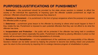 PURPOSES/JUSTIFICATIONS OF PUNISHMENT
1. Retribution – the punishment should be provided by the state whose sanction is violated, to afford the
society or the individual the opportunity of imposing upon the offender suitable punishment as might be
enforced. Offenders should be punished because they deserve it.
2. Expiation or Atonement – it is punishment in the form of group vengeance where the purpose is to appease
the offended public or group.
3. Deterrence – punishment gives lesson to the offender by showing to others what would happen to them if
they violate the law. Punishment is imposed to warn potential offenders that they can not afford to do what the
offender has done.
4. Incapacitation and Protection – the public will be protected if the offender has being held in conditions
where he cannot harm others especially the public. Punishment is effected by placing offenders in prison so that
society will be ensured from further criminal depredations of criminals.
5. Reformation or Rehabilitation – it is the establishment of the usefulness and responsibility of the offender.
Society’s interest can be better served by helping the prisoner to become law abiding citizen and productive
upon his return to the community by requiring him to undergo intensive program of rehabilitation in prison.
 