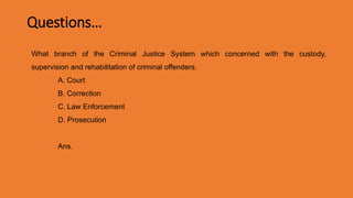 Questions…
What branch of the Criminal Justice System which concerned with the custody,
supervision and rehabilitation of criminal offenders.
A. Court
B. Correction
C. Law Enforcement
D. Prosecution
Ans. B. Correction
 