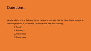 Questions…
Identify which of the following terms means “a redress that the state takes against an
offending member of society that usually involve pain and suffering.”
A. Penalty
B. Retaliation
C. Vengeance
D. Punishment
Ans. D. Punishment
 