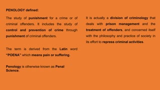 PENOLOGY defined:
The study of punishment for a crime or of
criminal offenders. It includes the study of
control and prevention of crime through
punishment of criminal offenders.
The term is derived from the Latin word
“POENA” which means pain or suffering.
Penology is otherwise known as Penal
Science.
It is actually a division of criminology that
deals with prison management and the
treatment of offenders, and concerned itself
with the philosophy and practice of society in
its effort to repress criminal activities.
 