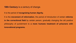 18th Century is a century of change.
It is the period of recognizing human dignity.
It is the movement of reformation, the period of introduction of certain reforms
in the correctional field by certain person, gradually changing the old positive
philosophy of punishment to a more humane treatment of prisoners with
innovational programs.
 