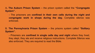 A. The Auburn Prison System – the prison system called the “Congregate
System”.
- The prisoners are confined in their own cells during the night and
congregate work in shops during the day. Complete silence was
enforced.
B. The Pennsylvania Prison System – the prisons system called “Solitary
System”.
- Prisoners are confined in single cells day and night where they lived,
they slept, they ate and receive religious instructions. Complete Silence was
also enforced. They are required to read the Bible.
 
