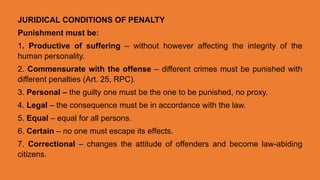 JURIDICAL CONDITIONS OF PENALTY
Punishment must be:
1. Productive of suffering – without however affecting the integrity of the
human personality.
2. Commensurate with the offense – different crimes must be punished with
different penalties (Art. 25, RPC).
3. Personal – the guilty one must be the one to be punished, no proxy.
4. Legal – the consequence must be in accordance with the law.
5. Equal – equal for all persons.
6. Certain – no one must escape its effects.
7. Correctional – changes the attitude of offenders and become law-abiding
citizens.
 