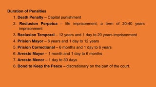 Duration of Penalties
1. Death Penalty – Capital punishment
2. Reclusion Perpetua – life imprisonment, a term of 20-40 years
imprisonment
3. Reclusion Temporal – 12 years and 1 day to 20 years imprisonment
4. Prision Mayor – 6 years and 1 day to 12 years
5. Prision Correctional – 6 months and 1 day to 6 years
6. Arresto Mayor – 1 month and 1 day to 6 months
7. Arresto Menor – 1 day to 30 days
8. Bond to Keep the Peace – discretionary on the part of the court.
 