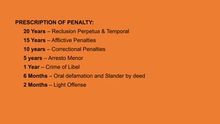 PRESCRIPTION OF PENALTY:
20 Years – Reclusion Perpetua & Temporal
15 Years – Afflictive Penalties
10 years – Correctional Penalties
5 years – Arresto Menor
1 Year – Crime of Libel
6 Months – Oral defamation and Slander by deed
2 Months – Light Offense
 