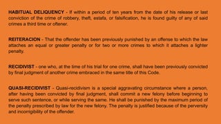 HABITUAL DELIQUENCY - If within a period of ten years from the date of his release or last
conviction of the crime of robbery, theft, estafa, or falsification, he is found guilty of any of said
crimes a third time or oftener.
REITERACION - That the offender has been previously punished by an offense to which the law
attaches an equal or greater penalty or for two or more crimes to which it attaches a lighter
penalty.
RECIDIVIST - one who, at the time of his trial for one crime, shall have been previously convicted
by final judgment of another crime embraced in the same title of this Code.
QUASI-RECIDIVIST - Quasi-recidivism is a special aggravating circumstance where a person,
after having been convicted by final judgment, shall commit a new felony before beginning to
serve such sentence, or while serving the same. He shall be punished by the maximum period of
the penalty prescribed by law for the new felony. The penalty is justified because of the perversity
and incorrigibility of the offender.
 