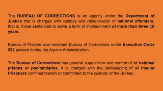 The BUREAU OF CORRECTIONS is an agency under the Department of
Justice that is charged with custody and rehabilitation of national offenders,
that is, those sentenced to serve a term of imprisonment of more than three (3)
years.
Bureau of Prisons was renamed Bureau of Corrections under Executive Order
292 passed during the Aquino Administration.
The Bureau of Corrections has general supervision and control of all national
prisons or penitentiaries. It is charged with the safekeeping of all Insular
Prisoners confined therein or committed to the custody of the Bureau.
 