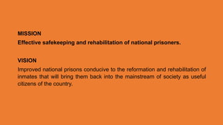 MISSION
Effective safekeeping and rehabilitation of national prisoners.
VISION
Improved national prisons conducive to the reformation and rehabilitation of
inmates that will bring them back into the mainstream of society as useful
citizens of the country.
 