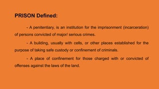 - A penitentiary, is an institution for the imprisonment (incarceration)
of persons convicted of major/ serious crimes.
- A building, usually with cells, or other places established for the
purpose of taking safe custody or confinement of criminals.
- A place of confinement for those charged with or convicted of
offenses against the laws of the land.
PRISON Defined:
 