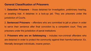 General Classification of Prisoners
1. Detention Prisoners – those detained for investigation, preliminary hearing,
or awaiting trial. A detainee in a lock-up jail. They are prisoners under the
jurisdiction of Courts.
2. Sentenced Prisoners – offenders who are committed to jail or prison in order
to serve their sentence after final conviction by a competent court. They are
prisoners under the jurisdiction of penal institutions.
3. Prisoners who are on Safekeeping – includes non-criminal offenders who
are detained in order to protect the community against their harmful behavior. Ex.
Mentally deranged individuals, insane person.
 
