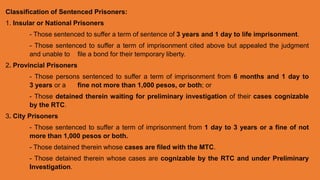 Classification of Sentenced Prisoners:
1. Insular or National Prisoners
- Those sentenced to suffer a term of sentence of 3 years and 1 day to life imprisonment.
- Those sentenced to suffer a term of imprisonment cited above but appealed the judgment
and unable to file a bond for their temporary liberty.
2. Provincial Prisoners
- Those persons sentenced to suffer a term of imprisonment from 6 months and 1 day to
3 years or a fine not more than 1,000 pesos, or both; or
- Those detained therein waiting for preliminary investigation of their cases cognizable
by the RTC.
3. City Prisoners
- Those sentenced to suffer a term of imprisonment from 1 day to 3 years or a fine of not
more than 1,000 pesos or both.
- Those detained therein whose cases are filed with the MTC.
- Those detained therein whose cases are cognizable by the RTC and under Preliminary
Investigation.
 