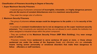 Classification of Prisoners According to Degree of Security:
1. Super Maximum Security Prisoners
- A special group of prisoners composed of incorrigible, intractable, and highly dangerous persons
who are the source of constant disturbances even in a maximum security prison.
- They wear the orange color of uniforms.
2. Maximum Security Prisoners
- The group of prisoners whose escape could be dangerous to the public or to the security of the
state.
- It consists of constant troublemakers but is not as dangerous as the super maximum-security
prisoners. Their movements are restricted and they are not allowed to work outside the institution but
rather assigned to industrial shops within the prison compound.
- They are confined at the Maximum Security Prison (NBP Main Building), they wear orange
color of uniform.
- Prisoners includes those sentenced to serve sentence 20 years or more, or those whose
sentenced are under the review of the Supreme Court, and offenders who are criminally
insane having severe personality or emotional disorders that make them dangerous to
fellow offenders or staff members.
 
