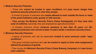 3. Medium Security Prisoners
- Those who cannot be trusted in open conditions and pose lesser danger than
maximum-security prisoners in case they escape.
- It consist of groups of prisoners who maybe allowed to work outside the fence or walls
of the penal institution under guards or with escorts.
- They occupy the Medium Security Prison (Camp Sampaguita) and they wear blue
color of uniforms. Generally, they are employed as agricultural workers.
- It includes prisoners whose minimum sentence is less than 20 years and life-
sentenced prisoners who served at least 10 years inside a maximum security prison.
4. Minimum Security Prisoners
- A group of prisoners who can be reasonably trusted to serve sentence under “open
conditions”.
- This group includes prisoners who can be trusted to report to their work assignments
without the presence of guards.
- They occupy the Minimum Security Prison (Camp Bukang Liwayway) and wear brown
color uniforms.
 