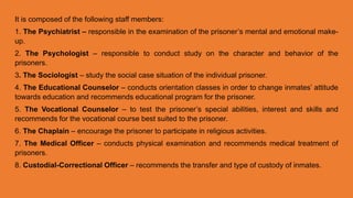 It is composed of the following staff members:
1. The Psychiatrist – responsible in the examination of the prisoner’s mental and emotional make-
up.
2. The Psychologist – responsible to conduct study on the character and behavior of the
prisoners.
3. The Sociologist – study the social case situation of the individual prisoner.
4. The Educational Counselor – conducts orientation classes in order to change inmates’ attitude
towards education and recommends educational program for the prisoner.
5. The Vocational Counselor – to test the prisoner’s special abilities, interest and skills and
recommends for the vocational course best suited to the prisoner.
6. The Chaplain – encourage the prisoner to participate in religious activities.
7. The Medical Officer – conducts physical examination and recommends medical treatment of
prisoners.
8. Custodial-Correctional Officer – recommends the transfer and type of custody of inmates.
 