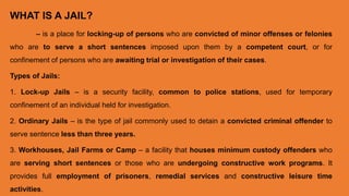 WHAT IS A JAIL?
– is a place for locking-up of persons who are convicted of minor offenses or felonies
who are to serve a short sentences imposed upon them by a competent court, or for
confinement of persons who are awaiting trial or investigation of their cases.
Types of Jails:
1. Lock-up Jails – is a security facility, common to police stations, used for temporary
confinement of an individual held for investigation.
2. Ordinary Jails – is the type of jail commonly used to detain a convicted criminal offender to
serve sentence less than three years.
3. Workhouses, Jail Farms or Camp – a facility that houses minimum custody offenders who
are serving short sentences or those who are undergoing constructive work programs. It
provides full employment of prisoners, remedial services and constructive leisure time
activities.
 