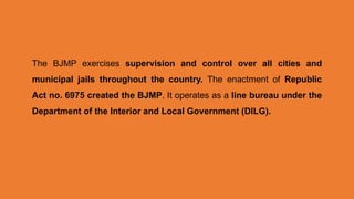 The BJMP exercises supervision and control over all cities and
municipal jails throughout the country. The enactment of Republic
Act no. 6975 created the BJMP. It operates as a line bureau under the
Department of the Interior and Local Government (DILG).
 