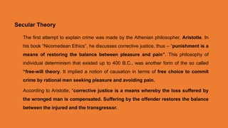 Secular Theory
The first attempt to explain crime was made by the Athenian philosopher, Aristotle. In
his book “Nicomedean Ethics”, he discusses corrective justice, thus – “punishment is a
means of restoring the balance between pleasure and pain”. This philosophy of
individual determinism that existed up to 400 B.C., was another form of the so called
“free-will theory. It implied a notion of causation in terms of free choice to commit
crime by rational men seeking pleasure and avoiding pain.
According to Aristotle, “corrective justice is a means whereby the loss suffered by
the wronged man is compensated. Suffering by the offender restores the balance
between the injured and the transgressor.
 