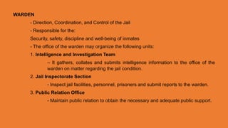 WARDEN
- Direction, Coordination, and Control of the Jail
- Responsible for the:
Security, safety, discipline and well-being of inmates
- The office of the warden may organize the following units:
1. Intelligence and Investigation Team
– It gathers, collates and submits intelligence information to the office of the
warden on matter regarding the jail condition.
2. Jail Inspectorate Section
- Inspect jail facilities, personnel, prisoners and submit reports to the warden.
3. Public Relation Office
- Maintain public relation to obtain the necessary and adequate public support.
 